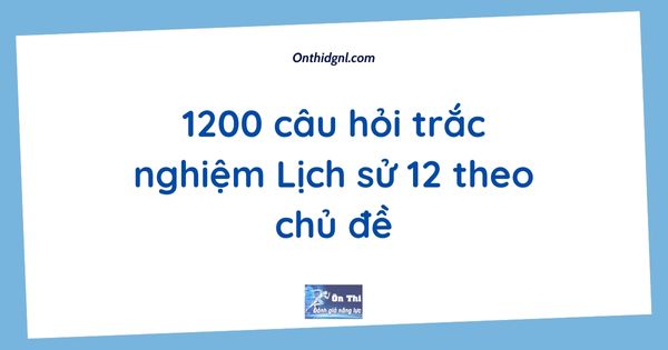 1200 câu hỏi trắc nghiệm Lịch sử 12 theo chủ đề