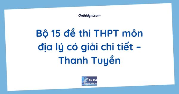 Bộ 15 đề thi THPT môn địa lý có giải chi tiết – Thanh Tuyền