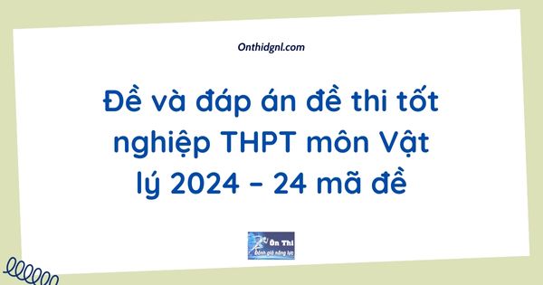 Đề và đáp án đề thi tốt nghiệp THPT môn Vật lý 2024 – 24 mã đề